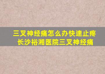 三叉神经痛怎么办快速止疼 长沙裕湘医院三叉神经痛